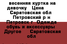 весенняя куртка на девочку › Цена ­ 350 - Саратовская обл., Петровский р-н, Петровск г. Одежда, обувь и аксессуары » Другое   . Саратовская обл.